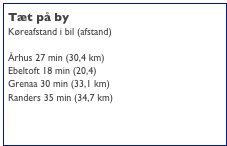 Tæt på by
Køreafstand i bil (afstand)

Århus 27 min (30,4 km)
Ebeltoft 18 min (20,4)
Grenaa 30 min (33,1 km)
Randers 35 min (34,7 km)